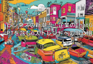 ビジネスの新潮流！企業のChatGPTを含む6大トレンドへの取り組み