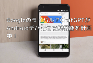 Googleのライバル？ChatGPTがAndroidデバイスで新機能を計画中！