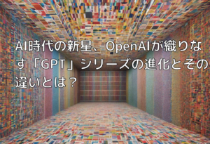 AI時代の新星、OpenAIが織りなす「GPT」シリーズの進化とその違いとは？