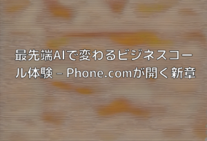 最先端AIで変わるビジネスコール体験 – Phone.comが開く新章