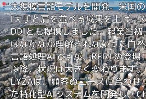 日本発AIの新星、世界に挑む—ELYZAの挑戦#{#}ChatGPTの波に乗じて、国産AI「ELYZA」が注目されています。2018年設立のこの企業は、自然言語処理技術に特化し、独自の700億パラメーターの大規模言語モデルを開発。米国のAI大手と肩を並べる成果を上げ、KDDIとも提携しました。起業当初はなかなか理解されなかった自然言語処理AIですが、BERTの登場以降、状況は大きく変わります。ELYZAは、顧客のニーズに合わせた特化型AIシステムを開発し、ChatGPTの独壇場に挑んでいます。今後の目標は