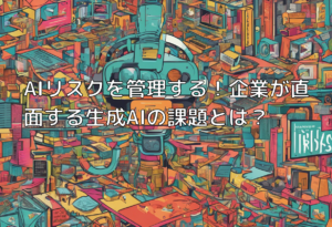 AIリスクを管理する！企業が直面する生成AIの課題とは？