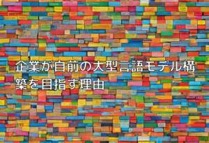 企業が自前の大型言語モデル構築を目指す理由