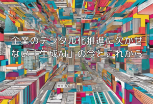 企業のデジタル化推進に欠かせない「生成AI」の今とこれから