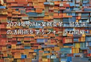 2024年のAI×業務変革、最先端の活用術を学ぶフォーラム開催！