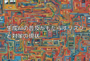 生成AIの普及がもたらすリスクと対策の現状