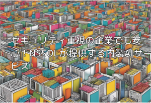 セキュリティ重視の企業でも安心！NSSOLが提供する内製AIサービス