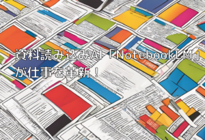 資料読み込みAI「NotebookLM」が仕事を革新！