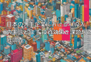 日本の大手企業におけるAI導入の実態とは？ 投資効果と課題を徹底調査